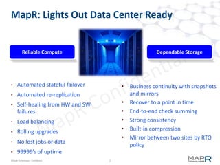 2©MapR Technologies - Confidential
MapR: Lights Out Data Center Ready
• Automated stateful failover
• Automated re-replication
• Self-healing from HW and SW
failures
• Load balancing
• Rolling upgrades
• No lost jobs or data
• 99999’s of uptime
Reliable Compute Dependable Storage
• Business continuity with snapshots
and mirrors
• Recover to a point in time
• End-to-end check summing
• Strong consistency
• Built-in compression
• Mirror between two sites by RTO
policy
 