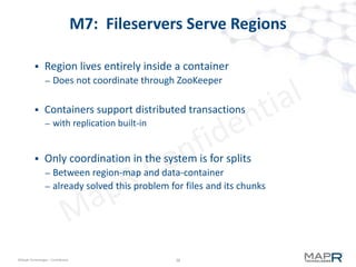39©MapR Technologies - Confidential
M7 provides Instant Recovery
 0-40 microWALs per region
– idle WALs go to zero quickly, so most are empty
– region is up before all microWALs are recovered
– recovers region in background in parallel
– when a key is accessed, that microWAL is recovered inline
– 1000-10000x faster recovery
 Why doesn't HBase do this?
– M7 leverages unique MapR-FS capabilities, not impacted by HDFS
limitations
– No limit to # of files on disk
– No limit to # open files
– I/O path translates random writes to sequential writes on disk
 