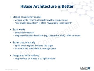 6©MapR Technologies - Confidential
HBase Table Architecture
 Tables are divided into key ranges (regions)
 Regions are served by nodes (RegionServers)
 Columns are divided into access groups (columns families)
CF1 CF2 CF3 CF4 CF5
R1
R2
R3
R4
 