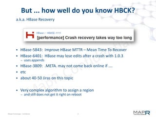 7©MapR Technologies - Confidential
HBase Architecture is Better
 Strong consistency model
– when a write returns, all readers will see same value
– "eventually consistent" is often "eventually inconsistent"
 Scan works
– does not broadcast
– ring-based NoSQL databases (eg, Cassandra, Riak) suffer on scans
 Scales automatically
– Splits when regions become too large
– Uses HDFS to spread data, manage space
 Integrated with Hadoop
– map-reduce on HBase is straightforward
 