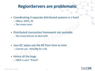 9©MapR Technologies - Confidential
MapR M7 Tables
 Binary compatible with Apache HBase
– no recompilation needed to access M7 tables
– Just set CLASSPATH
– including HBase CLI
 M7 tables accessed via pathname
– openTable( "hello") … uses HBase
– openTable( "/hello") … uses M7
– openTable( "/user/srivas/hello") … uses M7
9
 