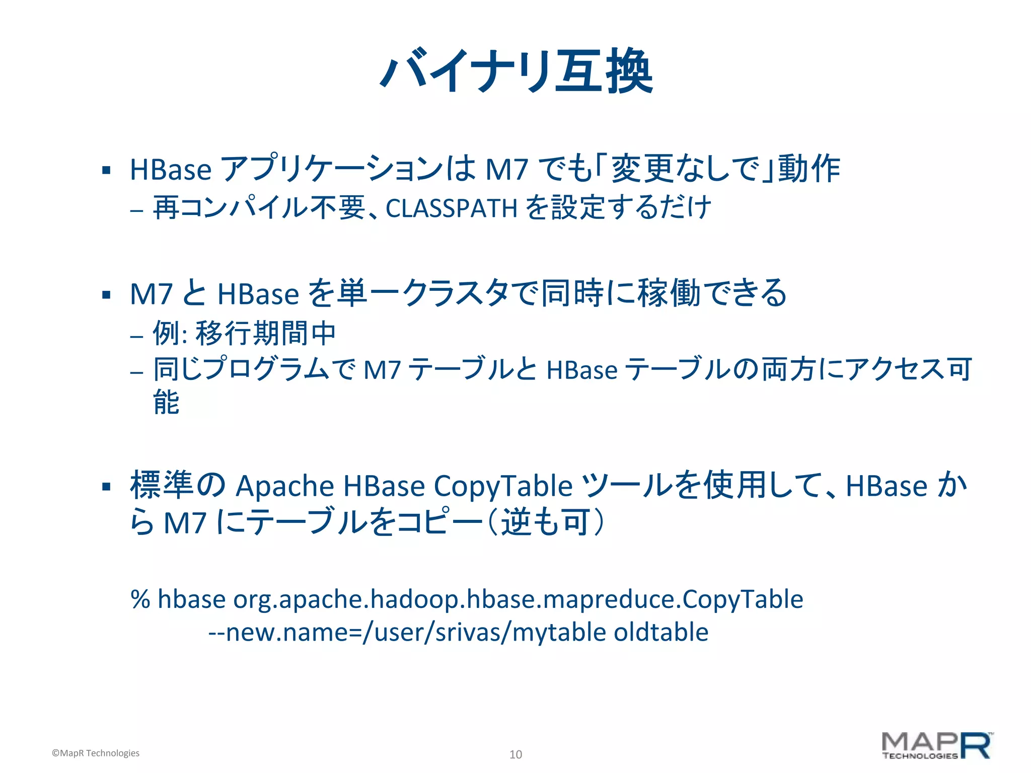 10	
  ©MapR	
  Technologies	
  
バイナリ互換	
  
§  HBase	
  アプリケーションは	
  M7	
  でも「変更なしで」動作	
  
–  再コンパイル不要、CLASSPATH	
  を設定するだけ	
  
§  M7	
  と HBase	
  を単一クラスタで同時に稼働できる	
  
–  例:	
  移行期間中	
  
–  同じプログラムで	
  M7	
  テーブルと HBase	
  テーブルの両方にアクセス可
能	
  
	
  
§  標準の	
  Apache	
  HBase	
  CopyTable	
  ツールを使用して、HBase	
  か
ら	
  M7	
  にテーブルをコピー（逆も可）	
  
	
  
%	
  hbase	
  org.apache.hadoop.hbase.mapreduce.CopyTable	
  	
  
	
  	
  	
  	
  	
  	
  	
  	
  	
  	
  	
  	
  -­‐-­‐new.name=/user/srivas/mytable	
  oldtable	
  
 
