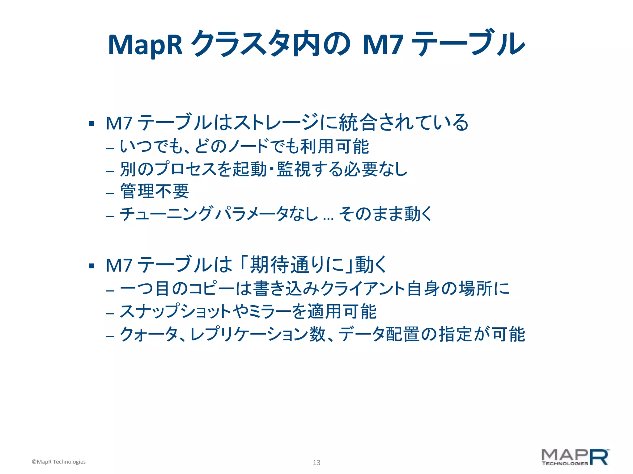 13	
  ©MapR	
  Technologies	
  
MapR	
  クラスタ内の M7	
  テーブル	
  
§  M7	
  テーブルはストレージに統合されている	
  
–  いつでも、どのノードでも利用可能	
  
–  別のプロセスを起動・監視する必要なし	
  
–  管理不要	
  
–  チューニングパラメータなし	
  …	
  そのまま動く	
  
	
  
§  M7	
  テーブルは 「期待通りに」動く	
  
–  一つ目のコピーは書き込みクライアント自身の場所に	
  
–  スナップショットやミラーを適用可能	
  
–  クォータ、レプリケーション数、データ配置の指定が可能	
  
 