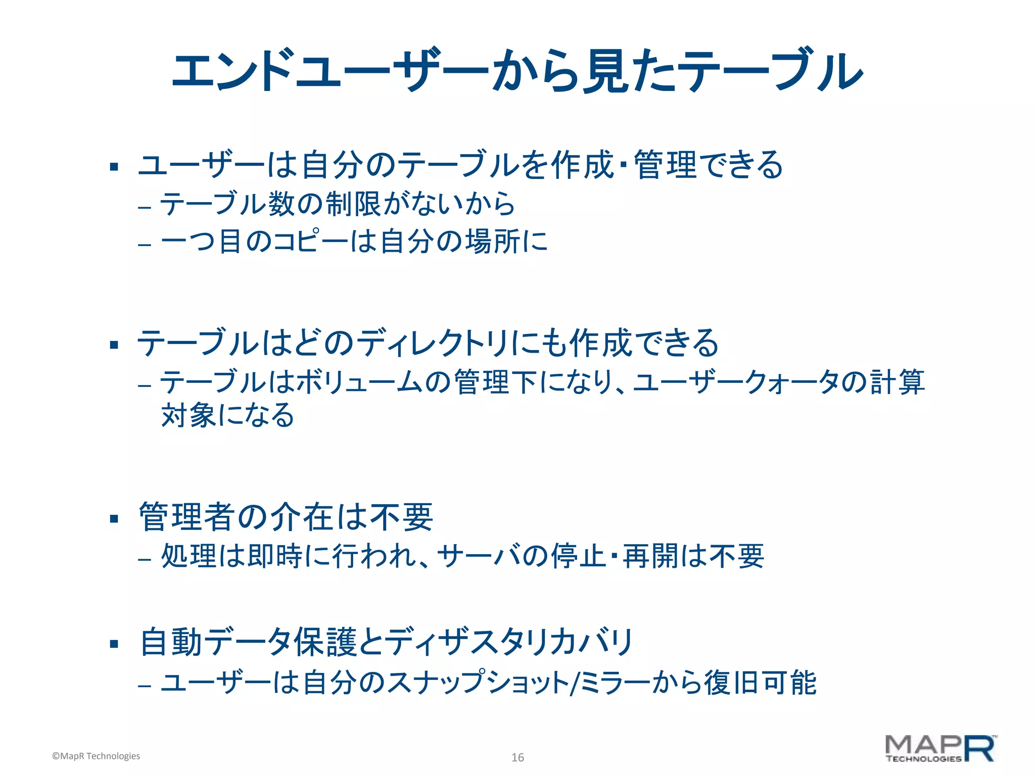 16	
  ©MapR	
  Technologies	
  
エンドユーザーから見たテーブル	
  
§  ユーザーは自分のテーブルを作成・管理できる	
  
–  テーブル数の制限がないから	
  
–  一つ目のコピーは自分の場所に	
  
§  テーブルはどのディレクトリにも作成できる	
  
–  テーブルはボリュームの管理下になり、ユーザークォータの計算
対象になる	
  
§  管理者の介在は不要	
  
–  処理は即時に行われ、サーバの停止・再開は不要	
  
§  自動データ保護とディザスタリカバリ	
  
–  ユーザーは自分のスナップショット/ミラーから復旧可能	
  
 