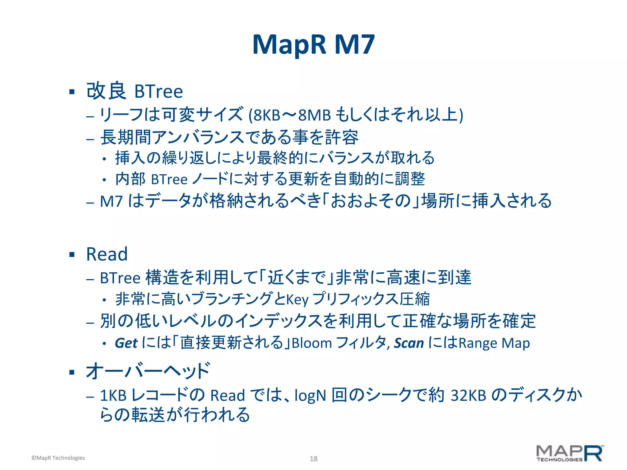 18	
  ©MapR	
  Technologies	
  
MapR	
  M7	
  
§  改良 BTree	
  
–  リーフは可変サイズ	
  (8KB〜8MB	
  もしくはそれ以上)	
  
–  長期間アンバランスである事を許容	
  
•  挿入の繰り返しにより最終的にバランスが取れる	
  
•  内部 BTree	
  ノードに対する更新を自動的に調整	
  
–  M7	
  はデータが格納されるべき「おおよその」場所に挿入される	
  
§  Read	
  
–  BTree	
  構造を利用して「近くまで」非常に高速に到達	
  
•  非常に高いブランチングとKey	
  プリフィックス圧縮	
  
–  別の低いレベルのインデックスを利用して正確な場所を確定	
  
•  Get	
  には「直接更新される」Bloom	
  フィルタ,	
  Scan	
  にはRange	
  Map	
  
§  オーバーヘッド	
  
–  1KB	
  レコードの	
  Read	
  では、logN	
  回のシークで約	
  32KB	
  のディスクか
らの転送が行われる	
  
 