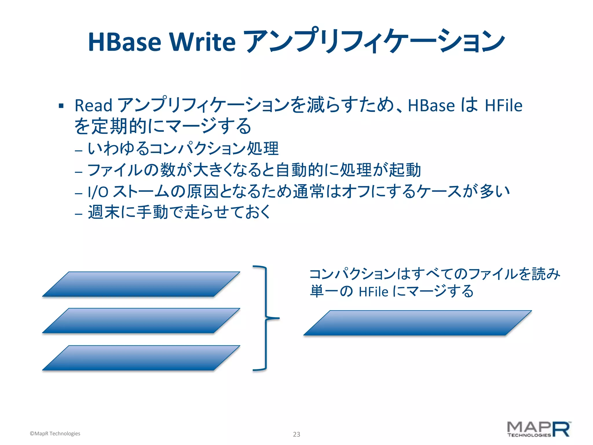 23	
  ©MapR	
  Technologies	
  
HBase	
  Write	
  アンプリフィケーション	
  
§  Read	
  アンプリフィケーションを減らすため、HBase	
  は HFile	
  
を定期的にマージする	
  
–  いわゆるコンパクション処理	
  
–  ファイルの数が大きくなると自動的に処理が起動	
  
–  I/O	
  ストームの原因となるため通常はオフにするケースが多い	
  
–  週末に手動で走らせておく	
  
コンパクションはすべてのファイルを読み
単一の HFile	
  にマージする	
  
 