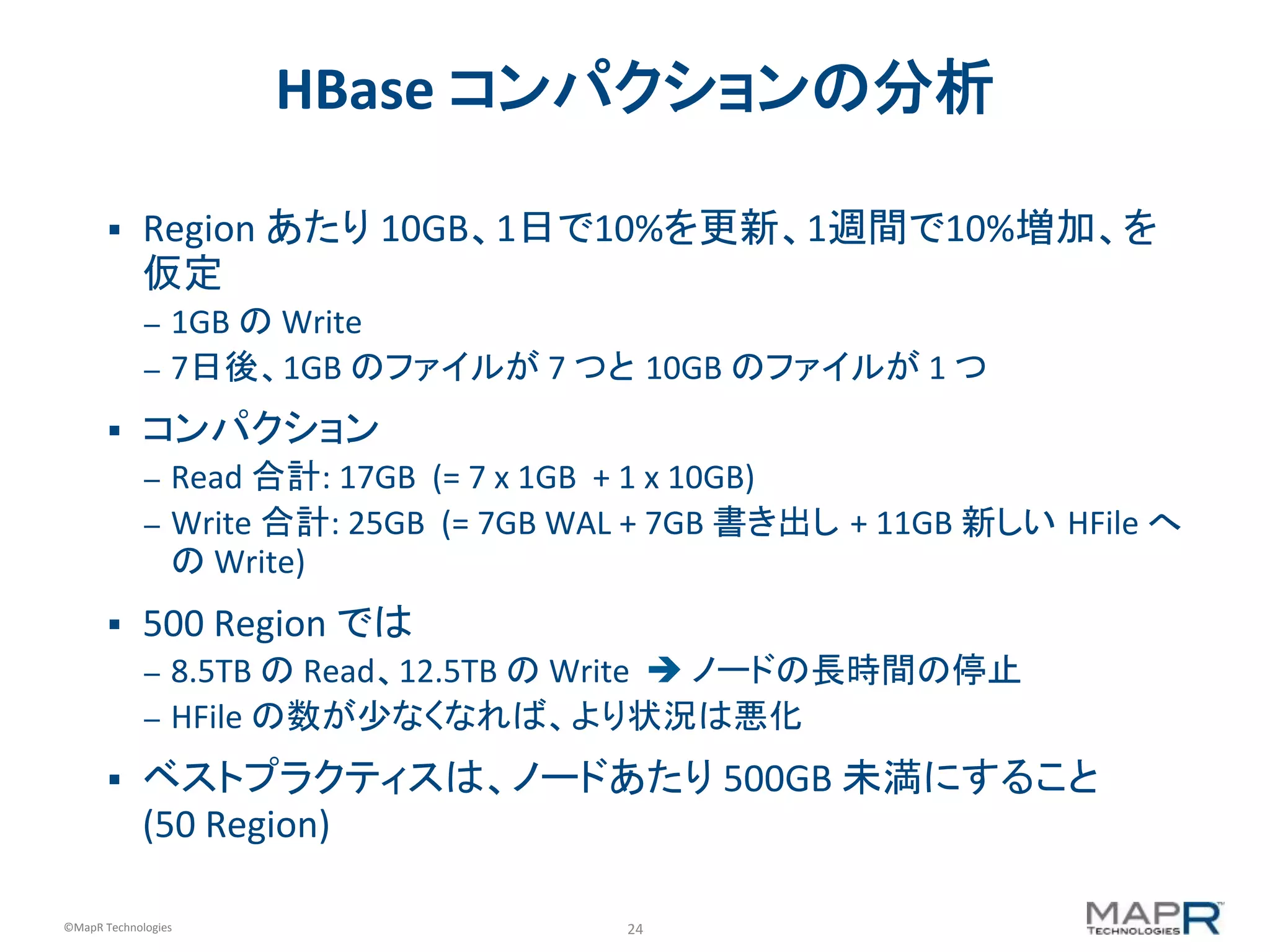 24	
  ©MapR	
  Technologies	
  
HBase	
  コンパクションの分析	
  
§  Region	
  あたり	
  10GB、1日で10%を更新、1週間で10%増加、を
仮定	
  
–  1GB	
  の	
  Write	
  
–  7日後、1GB	
  のファイルが	
  7	
  つと 10GB	
  のファイルが	
  1	
  つ	
  
§  コンパクション	
  
–  Read	
  合計:	
  17GB	
  	
  (=	
  7	
  x	
  1GB	
  	
  +	
  1	
  x	
  10GB)	
  
–  Write	
  合計:	
  25GB	
  	
  (=	
  7GB	
  WAL	
  +	
  7GB	
  書き出し	
  +	
  11GB	
  新しい HFile	
  へ
の	
  Write)	
  
§  500	
  Region	
  では	
  
–  8.5TB	
  の	
  Read、12.5TB	
  の	
  Write	
  	
  è	
  ノードの長時間の停止	
  
–  HFile	
  の数が少なくなれば、より状況は悪化	
  
§  ベストプラクティスは、ノードあたり	
  500GB	
  未満にすること	
  
(50	
  Region)	
  
 