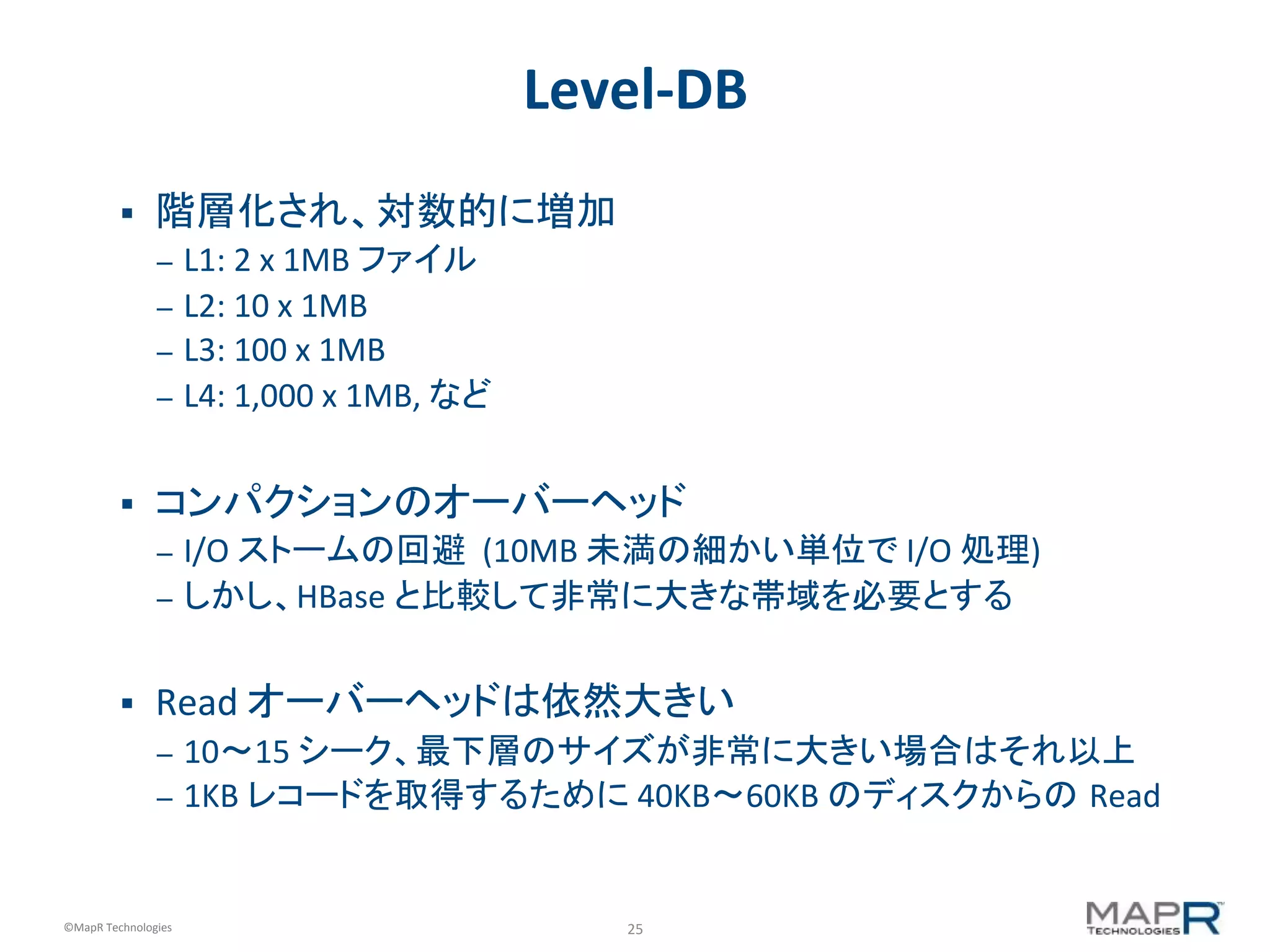 25	
  ©MapR	
  Technologies	
  
Level-­‐DB	
  
§  階層化され、対数的に増加	
  
–  L1:	
  2	
  x	
  1MB	
  ファイル	
  
–  L2:	
  10	
  x	
  1MB	
  
–  L3:	
  100	
  x	
  1MB	
  
–  L4:	
  1,000	
  x	
  1MB,	
  など	
  
§  コンパクションのオーバーヘッド	
  
–  I/O	
  ストームの回避	
  	
  (10MB	
  未満の細かい単位で	
  I/O	
  処理)	
  
–  しかし、HBase	
  と比較して非常に大きな帯域を必要とする	
  
§  Read	
  オーバーヘッドは依然大きい	
  
–  10〜15	
  シーク、最下層のサイズが非常に大きい場合はそれ以上	
  
–  1KB	
  レコードを取得するために	
  40KB〜60KB	
  のディスクからの Read	
  
 