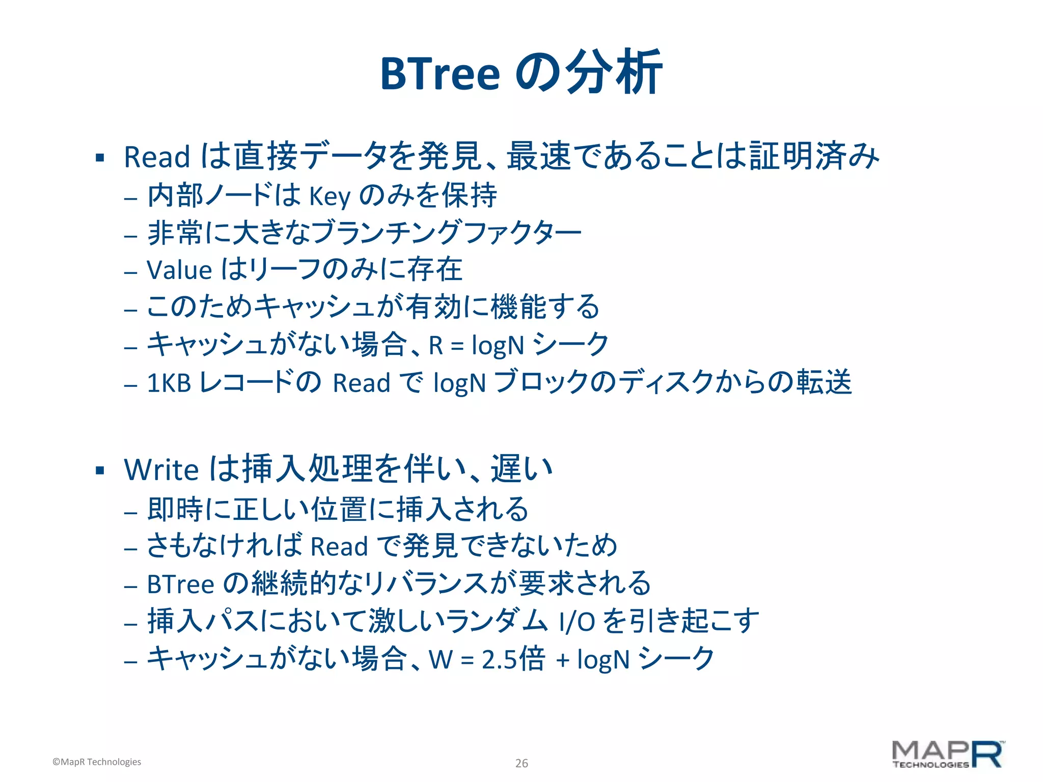 26	
  ©MapR	
  Technologies	
  
BTree	
  の分析	
  
§  Read	
  は直接データを発見、最速であることは証明済み	
  
–  内部ノードは	
  Key	
  のみを保持	
  
–  非常に大きなブランチングファクター	
  
–  Value	
  はリーフのみに存在	
  
–  このためキャッシュが有効に機能する	
  
–  キャッシュがない場合、R	
  =	
  logN	
  シーク	
  
–  1KB	
  レコードの Read	
  で logN	
  ブロックのディスクからの転送	
  
§  Write	
  は挿入処理を伴い、遅い	
  
–  即時に正しい位置に挿入される	
  
–  さもなければ	
  Read	
  で発見できないため	
  
–  BTree	
  の継続的なリバランスが要求される	
  
–  挿入パスにおいて激しいランダム I/O	
  を引き起こす	
  
–  キャッシュがない場合、W	
  =	
  2.5倍	
  +	
  logN	
  シーク	
  
 
