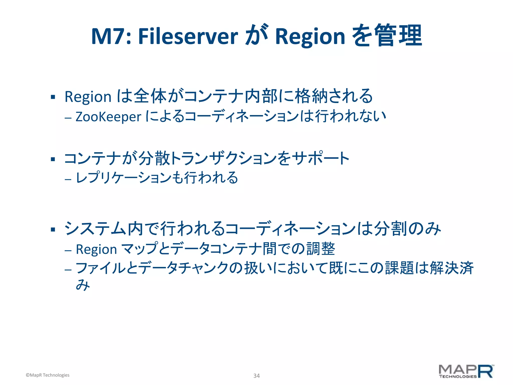 34	
  ©MapR	
  Technologies	
  
M7:	
  Fileserver	
  が	
  Region	
  を管理	
  
§  Region	
  は全体がコンテナ内部に格納される	
  
–  ZooKeeper	
  によるコーディネーションは行われない	
  
	
  
§  コンテナが分散トランザクションをサポート	
  
–  レプリケーションも行われる	
  
§  システム内で行われるコーディネーションは分割のみ	
  
–  Region	
  マップとデータコンテナ間での調整	
  
–  ファイルとデータチャンクの扱いにおいて既にこの課題は解決済
み	
  
	
  
 