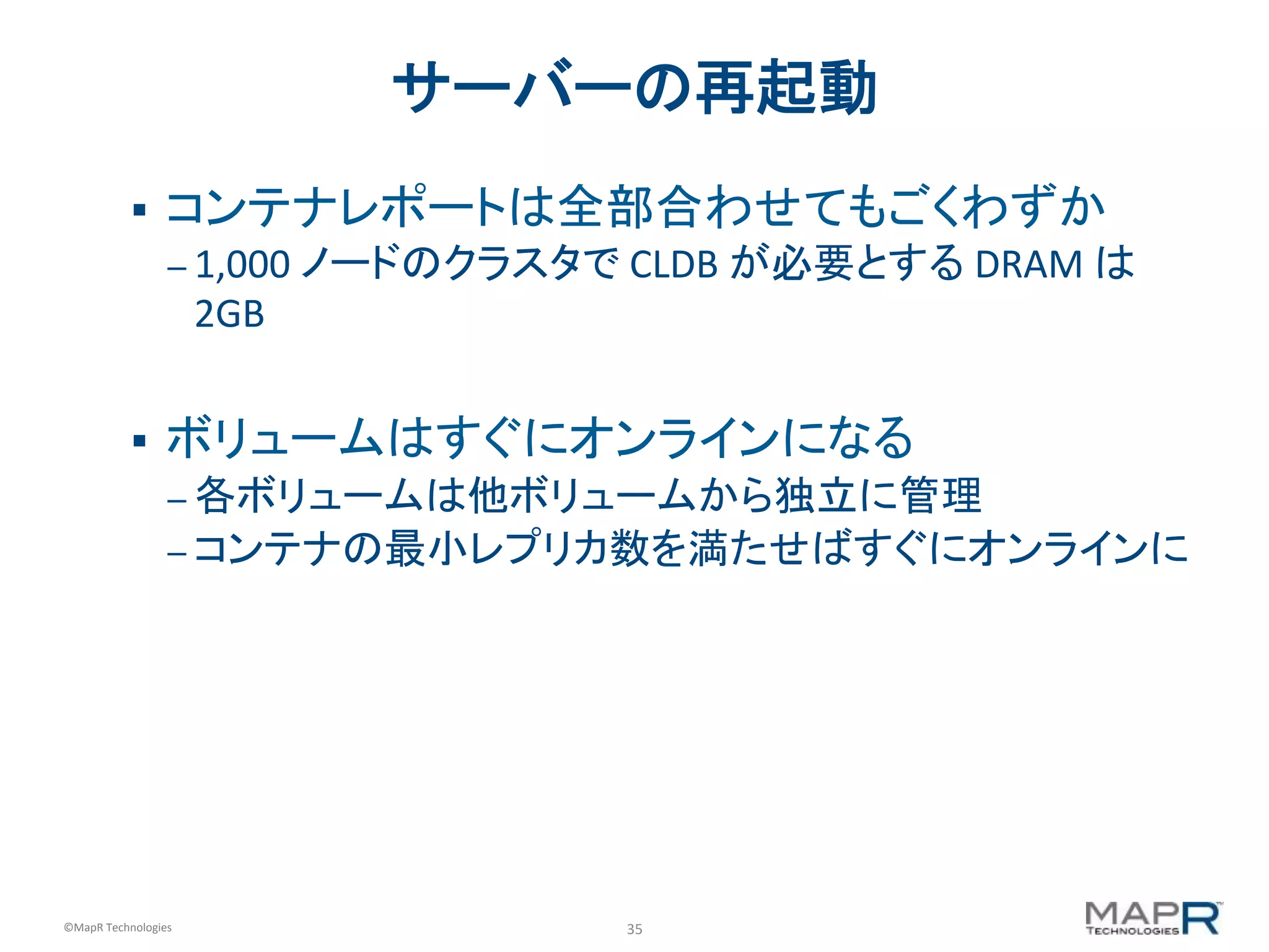 35	
  ©MapR	
  Technologies	
  
サーバーの再起動	
  
§  コンテナレポートは全部合わせてもごくわずか	
  
– 1,000	
  ノードのクラスタで	
  CLDB	
  が必要とする	
  DRAM	
  は
2GB	
  
	
  
§  ボリュームはすぐにオンラインになる	
  
– 各ボリュームは他ボリュームから独立に管理	
  
– コンテナの最小レプリカ数を満たせばすぐにオンラインに	
  
 
