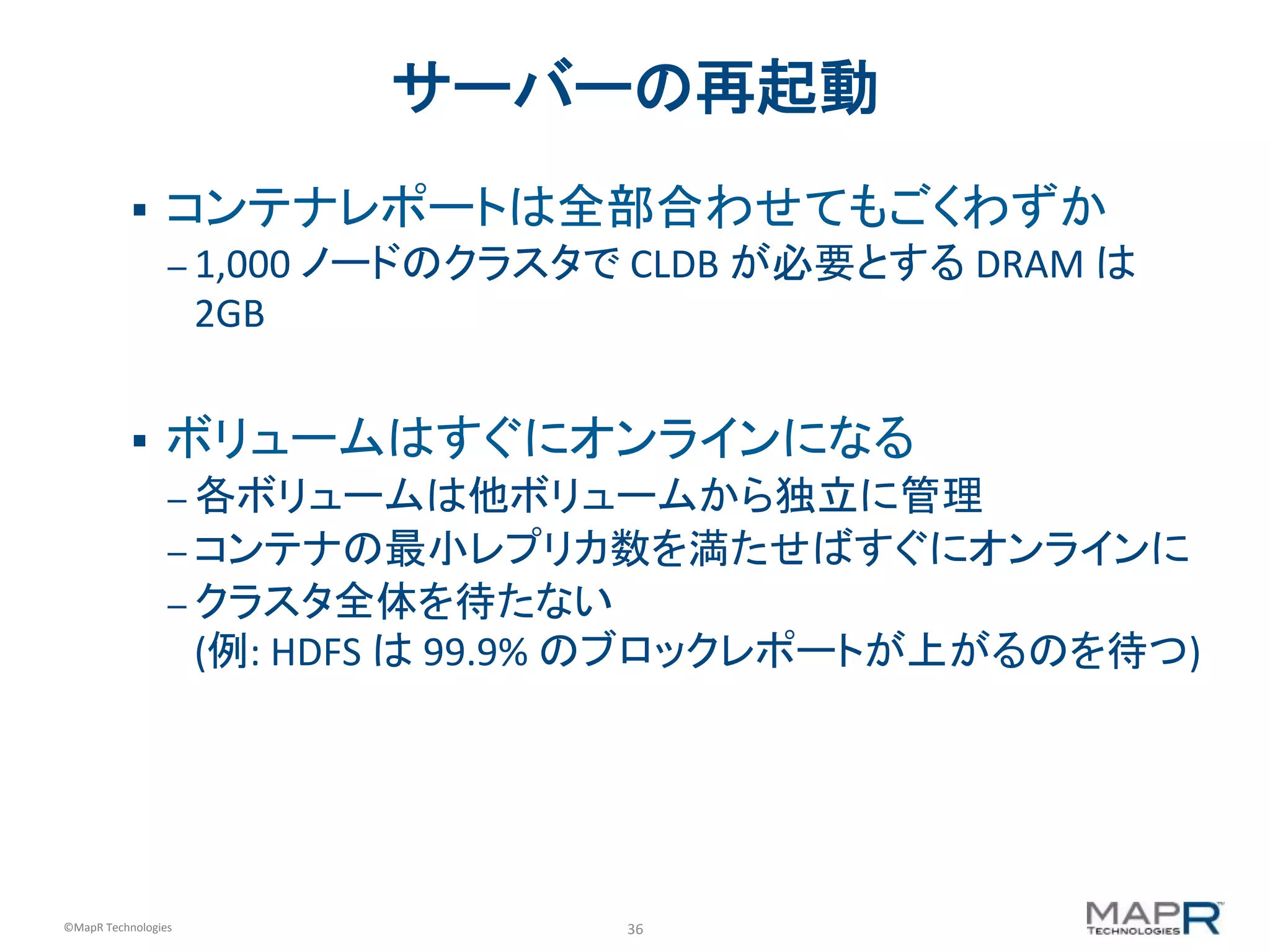36	
  ©MapR	
  Technologies	
  
サーバーの再起動	
  
§  コンテナレポートは全部合わせてもごくわずか	
  
– 1,000	
  ノードのクラスタで	
  CLDB	
  が必要とする	
  DRAM	
  は
2GB	
  
	
  
§  ボリュームはすぐにオンラインになる	
  
– 各ボリュームは他ボリュームから独立に管理	
  
– コンテナの最小レプリカ数を満たせばすぐにオンラインに	
  
– クラスタ全体を待たない	
  	
  
(例:	
  HDFS	
  は	
  99.9%	
  のブロックレポートが上がるのを待つ)	
  
	
  
 