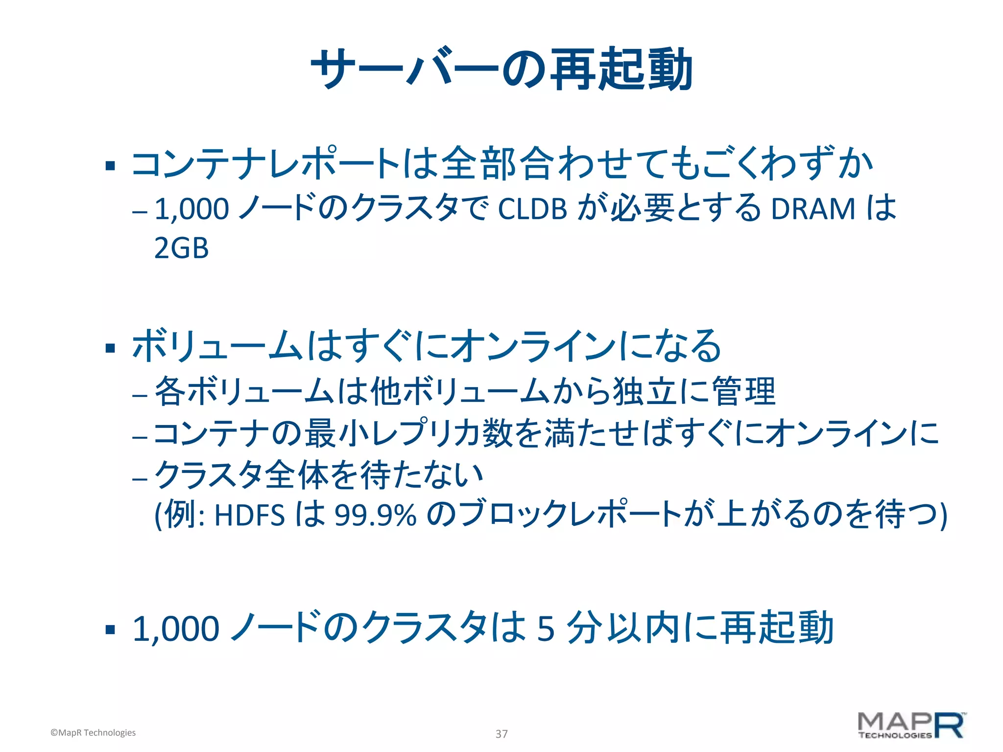 37	
  ©MapR	
  Technologies	
  
サーバーの再起動	
  
§  コンテナレポートは全部合わせてもごくわずか	
  
– 1,000	
  ノードのクラスタで	
  CLDB	
  が必要とする	
  DRAM	
  は
2GB	
  
	
  
§  ボリュームはすぐにオンラインになる	
  
– 各ボリュームは他ボリュームから独立に管理	
  
– コンテナの最小レプリカ数を満たせばすぐにオンラインに	
  
– クラスタ全体を待たない	
  	
  
(例:	
  HDFS	
  は	
  99.9%	
  のブロックレポートが上がるのを待つ)	
  
§  1,000	
  ノードのクラスタは	
  5	
  分以内に再起動	
  
 