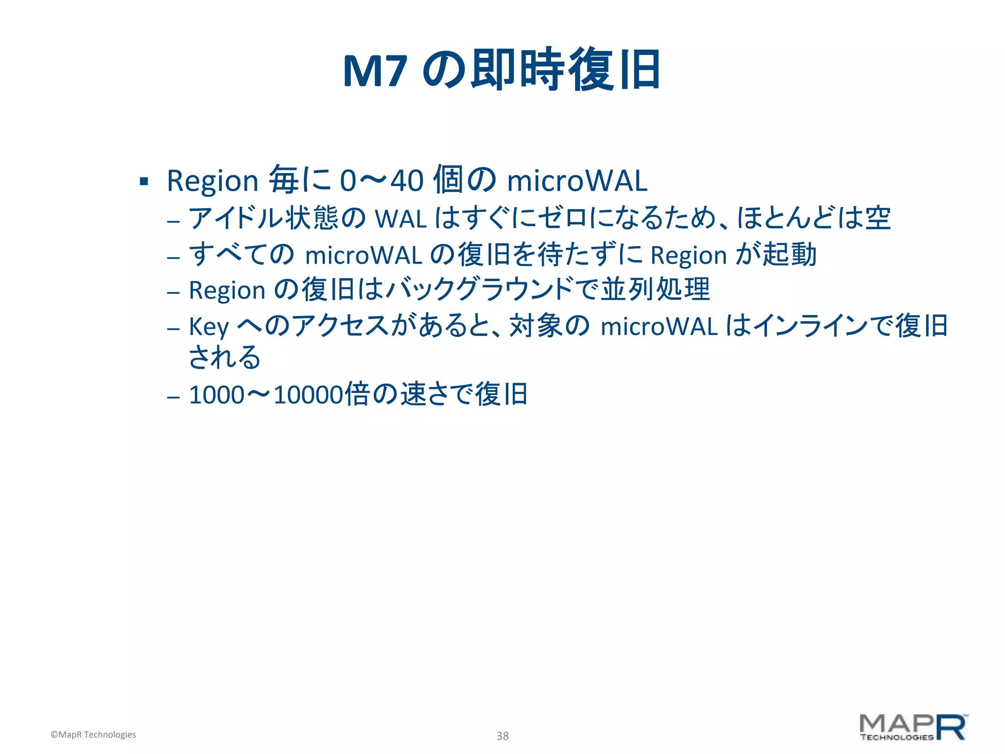 38	
  ©MapR	
  Technologies	
  
M7	
  の即時復旧	
  
§  Region	
  毎に	
  0〜40	
  個の	
  microWAL	
  
–  アイドル状態の	
  WAL	
  はすぐにゼロになるため、ほとんどは空	
  
–  すべての microWAL	
  の復旧を待たずに	
  Region	
  が起動	
  
–  Region	
  の復旧はバックグラウンドで並列処理	
  
–  Key	
  へのアクセスがあると、対象の microWAL	
  はインラインで復旧
される	
  
–  1000〜10000倍の速さで復旧	
  
 