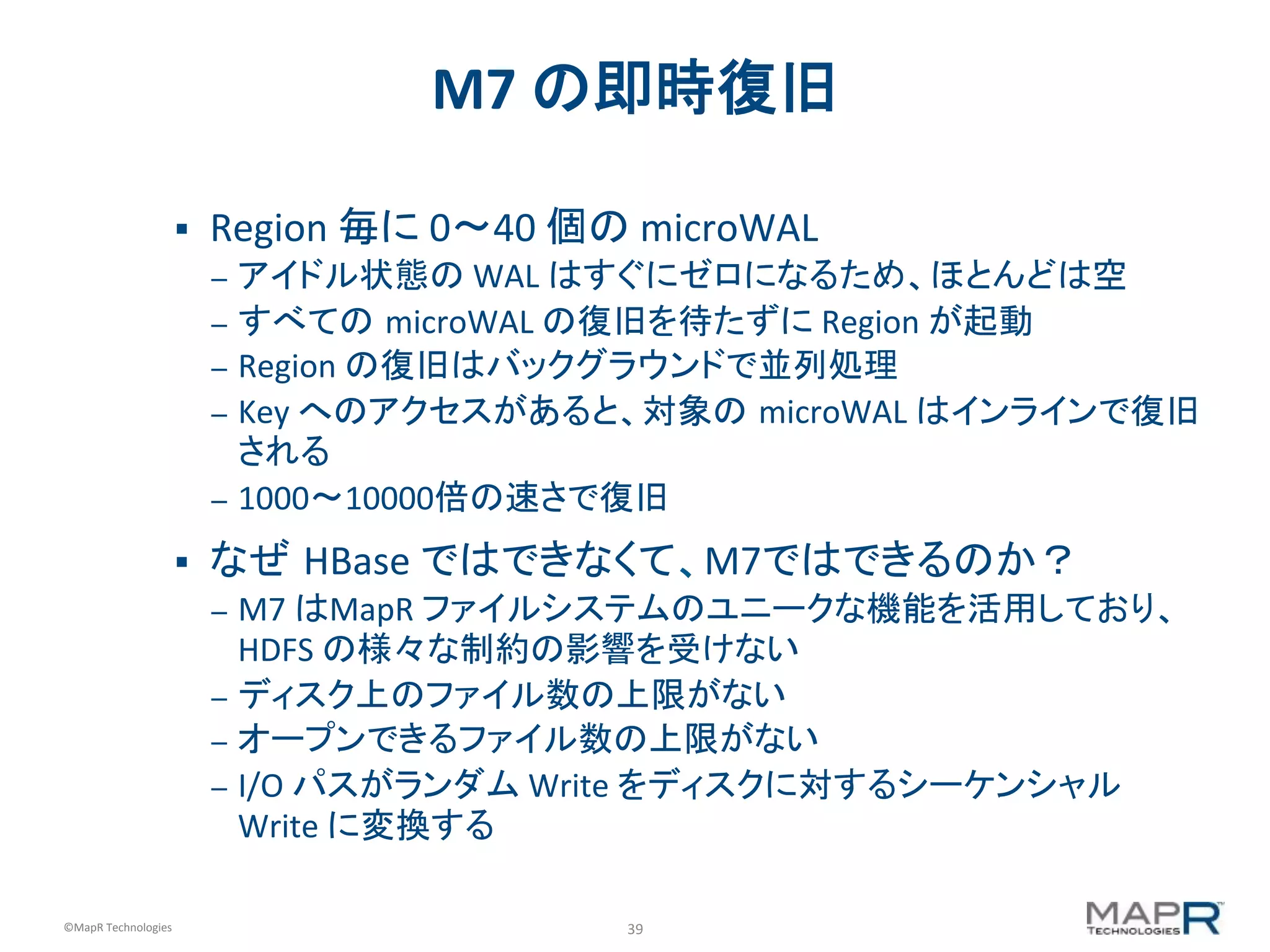 39	
  ©MapR	
  Technologies	
  
M7	
  の即時復旧	
  
§  Region	
  毎に	
  0〜40	
  個の	
  microWAL	
  
–  アイドル状態の	
  WAL	
  はすぐにゼロになるため、ほとんどは空	
  
–  すべての microWAL	
  の復旧を待たずに	
  Region	
  が起動	
  
–  Region	
  の復旧はバックグラウンドで並列処理	
  
–  Key	
  へのアクセスがあると、対象の microWAL	
  はインラインで復旧
される	
  
–  1000〜10000倍の速さで復旧	
  
§  なぜ HBase	
  ではできなくて、M7ではできるのか？	
  
–  M7	
  はMapR	
  ファイルシステムのユニークな機能を活用しており、
HDFS	
  の様々な制約の影響を受けない	
  
–  ディスク上のファイル数の上限がない	
  
–  オープンできるファイル数の上限がない	
  
–  I/O	
  パスがランダム	
  Write	
  をディスクに対するシーケンシャル	
  
Write	
  に変換する	
  
 