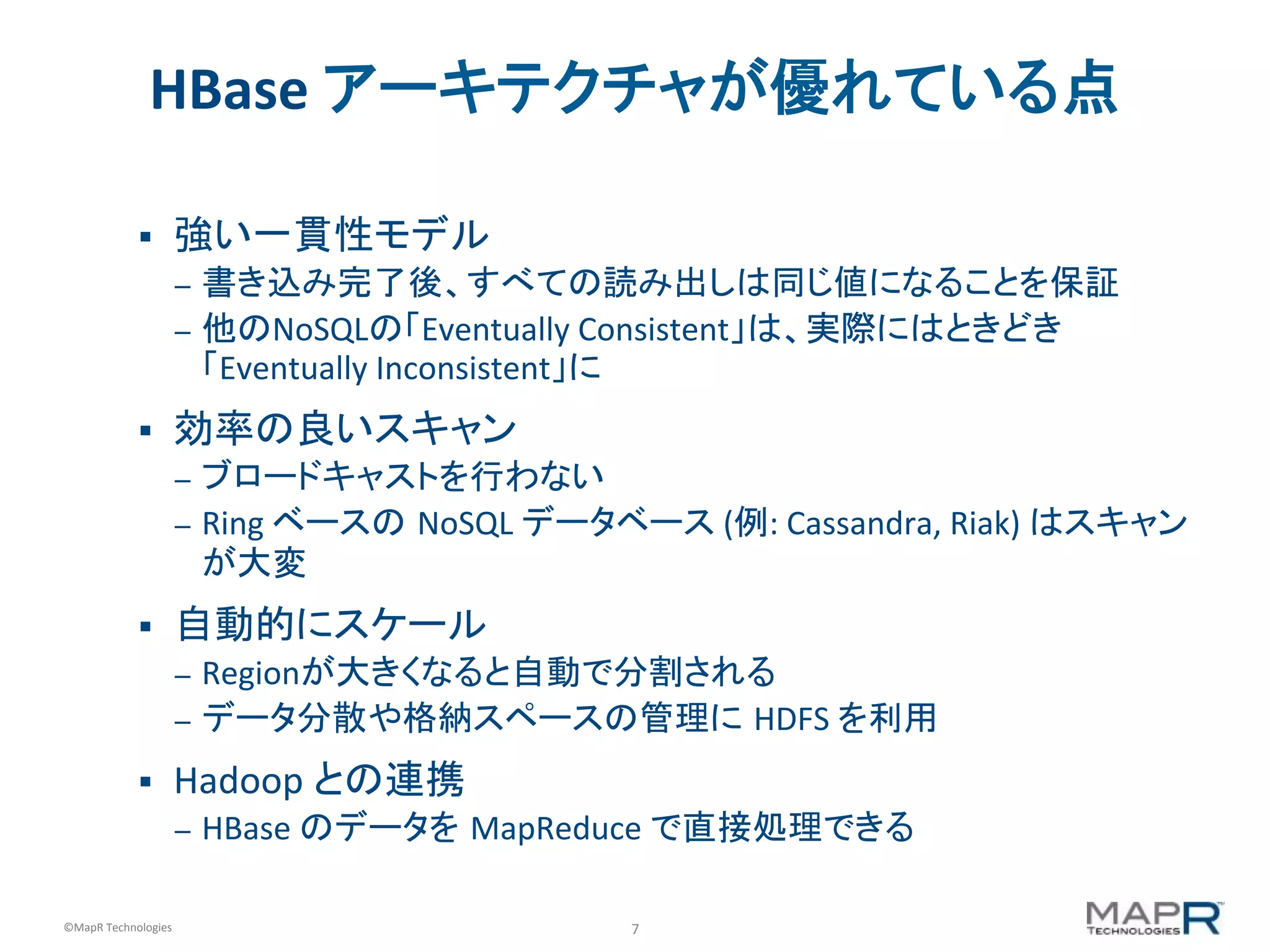 7	
  ©MapR	
  Technologies	
  
HBase	
  アーキテクチャが優れている点	
  
§  強い一貫性モデル	
  
–  書き込み完了後、すべての読み出しは同じ値になることを保証	
  
–  他のNoSQLの「Eventually	
  Consistent」は、実際にはときどき
「Eventually	
  Inconsistent」に	
  
§  効率の良いスキャン	
  
–  ブロードキャストを行わない	
  
–  Ring	
  ベースの NoSQL	
  データベース	
  (例:	
  Cassandra,	
  Riak)	
  はスキャン
が大変	
  
§  自動的にスケール	
  
–  Regionが大きくなると自動で分割される	
  
–  データ分散や格納スペースの管理に HDFS	
  を利用	
  
§  Hadoop	
  との連携	
  
–  HBase	
  のデータを MapReduce	
  で直接処理できる	
  
 