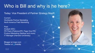 Who is Bill and why is he here?
Today: Vice President of Partner Strategy MapR
Current:
Worldwide Partner Marketing
North America Field Marketing
Past:
Analyst (IDC)
PR Flack (PetersonPR, Page One PR)
Product Marketing (NetApp and more)
IT Manager (Harvard University)
Blogger at mapr.com
Tweeter at @thebillp
 