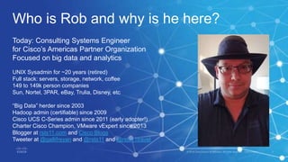 Who is Rob and why is he here?
Today: Consulting Systems Engineer
for Cisco’s Americas Partner Organization
Focused on big data and analytics
UNIX Sysadmin for ~20 years (retired)
Full stack: servers, storage, network, coffee
149 to 149k person companies
Sun, Nortel, 3PAR, eBay, Trulia, Disney, etc
“Big Data” herder since 2003
Hadoop admin (certifiable) since 2009
Cisco UCS C-Series admin since 2011 (early adopter!)
Charter Cisco Champion, VMware vExpert since 2013
Blogger at rsts11.com and Cisco Blogs
Tweeter at @gallifreyan and @rsts11 and @rsts11travel
 