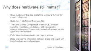 Why does hardware still matter?
34
• Cisco customers’ big data pools tend to grow 2-3x/year (or
more… lots more)
• Customer IT staff doesn’t grow as fast
• The Cisco Unified Computing System (UCS) provides
scalable, repeatable, predictable, and manageable
deployments across dozens to thousands of servers for any
application deployment
• Pallet to production in hours, not days or weeks
• Deep engineering integration between Cisco and MapR with
tested and proven configurations
More on this later…
 