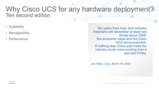 Ten years from now, tech industry
historians will remember at least two
things about 2009:
the economic mess and the Cisco
UCS announcement.
If nothing else, Cisco just made the
industry much more exciting than it
was last Friday.
Jon Oltsik, CNet, March 16, 2009
Why Cisco UCS for any hardware deployment?
Ten second edition
• Scalability
• Manageability
• Performance
 