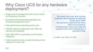 Ten years from now, tech industry
historians will remember at least two
things about 2009:
the economic mess and the Cisco
UCS announcement.
If nothing else, Cisco just made the
industry much more exciting than it
was last Friday.
Jon Oltsik, CNet, March 16, 2009
Why Cisco UCS for any hardware
deployment?
 Single point of management and access control
for thousands of servers
 Centralized host/network/storage/lights-out
firmware management built in
 High performance networking at the core
 Flexible network configuration with vNICs for
security and scalability
 Open XML API for automation and third party
integration
 Fully functional remote console (including virtual
media) at no extra cost
 
