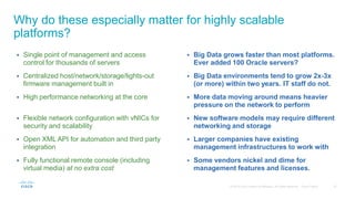 Why do these especially matter for highly scalable
platforms?
 Single point of management and access
control for thousands of servers
 Centralized host/network/storage/lights-out
firmware management built in
 High performance networking at the core
 Flexible network configuration with vNICs for
security and scalability
 Open XML API for automation and third party
integration
 Fully functional remote console (including
virtual media) at no extra cost
 Big Data grows faster than most platforms.
Ever added 100 Oracle servers?
 Big Data environments tend to grow 2x-3x
(or more) within two years. IT staff do not.
 More data moving around means heavier
pressure on the network to perform
 New software models may require different
networking and storage
 Larger companies have existing
management infrastructures to work with
 Some vendors nickel and dime for
management features and licenses.
 