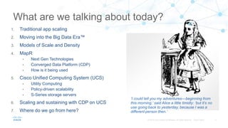 ‘I could tell you my adventures—beginning from
this morning,’ said Alice a little timidly: ‘but it’s no
use going back to yesterday, because I was a
different person then.’
1. Traditional app scaling
2. Moving into the Big Data Era™
3. Models of Scale and Density
4. MapR
• Next Gen Technologies
• Converged Data Platform (CDP)
• How is it being used
5. Cisco Unified Computing System (UCS)
• Utility Computing
• Policy-driven scalability
• S-Series storage servers
6. Scaling and sustaining with CDP on UCS
7. Where do we go from here?
What are we talking about today?
 