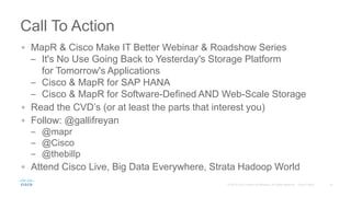 Call To Action
MapR & Cisco Make IT Better Webinar & Roadshow Series
– It's No Use Going Back to Yesterday's Storage Platform
for Tomorrow's Applications
– Cisco & MapR for SAP HANA
– Cisco & MapR for Software-Defined AND Web-Scale Storage
Read the CVD’s (or at least the parts that interest you)
Follow: @gallifreyan
– @mapr
– @Cisco
– @thebillp
Attend Cisco Live, Big Data Everywhere, Strata Hadoop World
 