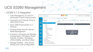 UCS S3260 Management
• UCSM 3.1.2 Integration
 Fully Managed by 2nd and 3rd
Generation Fabric Interconnects
 Connects via FI Server Ports to
3260 SIOC Ports
 Each 3260 Physical Box is a
Chassis
 Chassis-Wide and Per Server
Node Management
 Inventory, Compute and Storage
Configuration, FW Mgmt, Pools,
Policies, Profiles, Templates,
vNICs/vHBAs, and Much More
 Storage Profiles – Disk Group
(RAID) and LUN Configuration
 