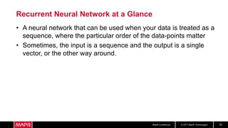 © 2017 MapR TechnologiesMapR Confidential 10
Recurrent Neural Network at a Glance
• A neural network that can be used when your data is treated as a
sequence, where the particular order of the data-points matter
• Sometimes, the input is a sequence and the output is a single
vector, or the other way around.
 