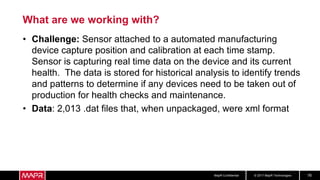 © 2017 MapR TechnologiesMapR Confidential 16
What are we working with?
• Challenge: Sensor attached to a automated manufacturing
device capture position and calibration at each time stamp.
Sensor is capturing real time data on the device and its current
health. The data is stored for historical analysis to identify trends
and patterns to determine if any devices need to be taken out of
production for health checks and maintenance.
• Data: 2,013 .dat files that, when unpackaged, were xml format
 