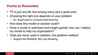 © 2017 MapR TechnologiesMapR Confidential 26
Points to Remember
• TF is just one ML tool among many (but a great one)
• Choosing the right one depends on your problem
– Ex: Supervised or Unsupervised learning
• How does this model or solution scale?
• Once a model is optimized and insight gained, how can I deploy
my model to help my organization?
• Tools are never used in isolation, the platform matters!
– Support the Workflow, Not Just Modeling
 
