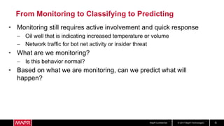 © 2017 MapR TechnologiesMapR Confidential 6
From Monitoring to Classifying to Predicting
• Monitoring still requires active involvement and quick response
– Oil well that is indicating increased temperature or volume
– Network traffic for bot net activity or insider threat
• What are we monitoring?
– Is this behavior normal?
• Based on what we are monitoring, can we predict what will
happen?
 