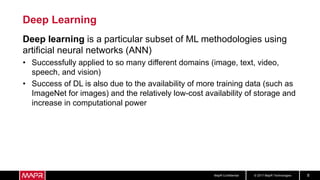 © 2017 MapR TechnologiesMapR Confidential 8
Deep Learning
Deep learning is a particular subset of ML methodologies using
artificial neural networks (ANN)
• Successfully applied to so many different domains (image, text, video,
speech, and vision)
• Success of DL is also due to the availability of more training data (such as
ImageNet for images) and the relatively low-cost availability of storage and
increase in computational power
 