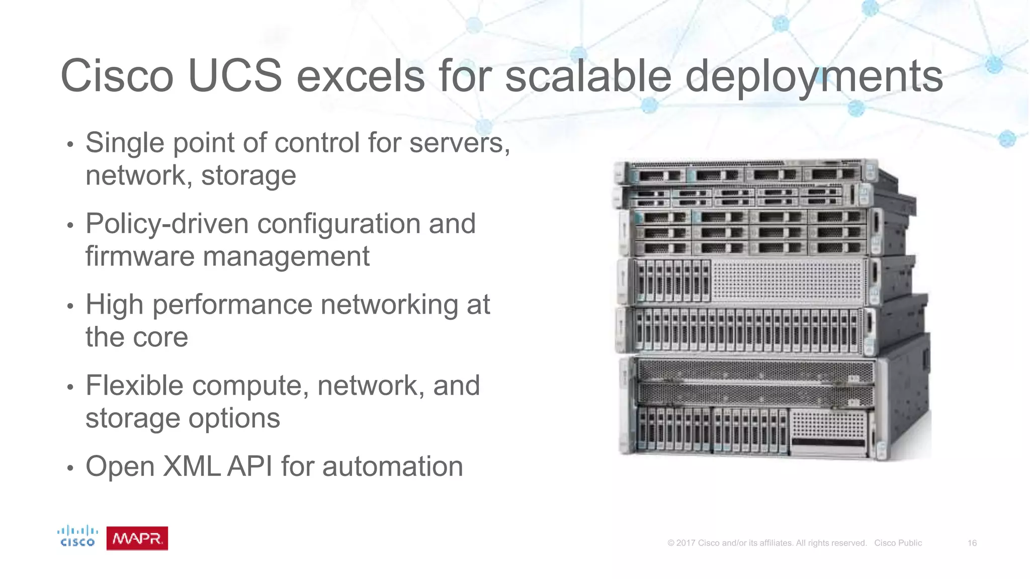 Cisco UCS excels for scalable deployments
• Single point of control for servers,
network, storage
• Policy-driven configuration and
firmware management
• High performance networking at
the core
• Flexible compute, network, and
storage options
• Open XML API for automation
 