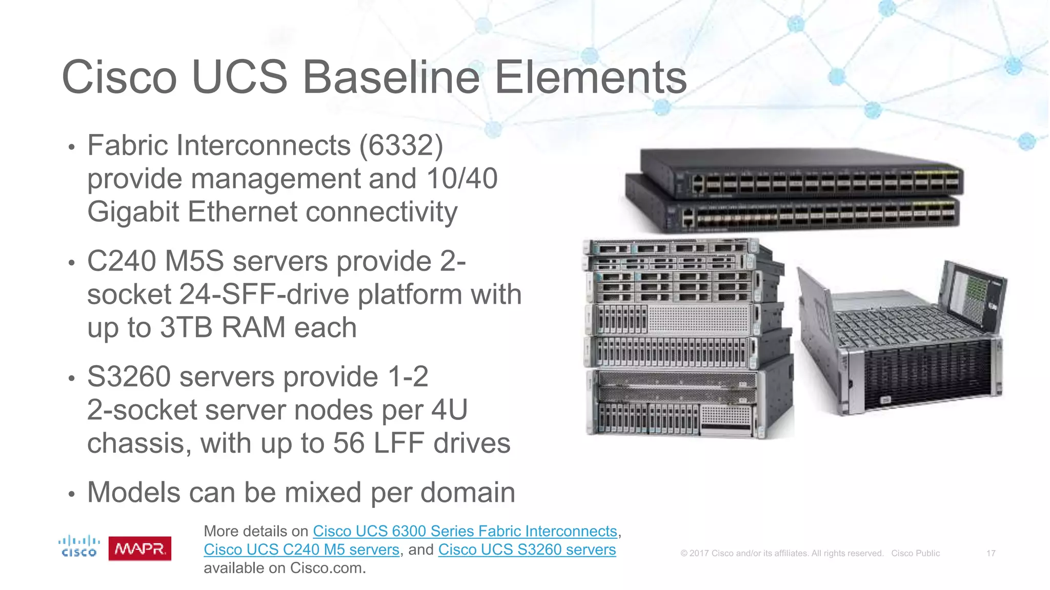 Cisco UCS Baseline Elements
• Fabric Interconnects (6332)
provide management and 10/40
Gigabit Ethernet connectivity
• C240 M5S servers provide 2-
socket 24-SFF-drive platform with
up to 3TB RAM each
• S3260 servers provide 1-2
2-socket server nodes per 4U
chassis, with up to 56 LFF drives
• Models can be mixed per domain
More details on Cisco UCS 6300 Series Fabric Interconnects,
Cisco UCS C240 M5 servers, and Cisco UCS S3260 servers
available on Cisco.com.
 