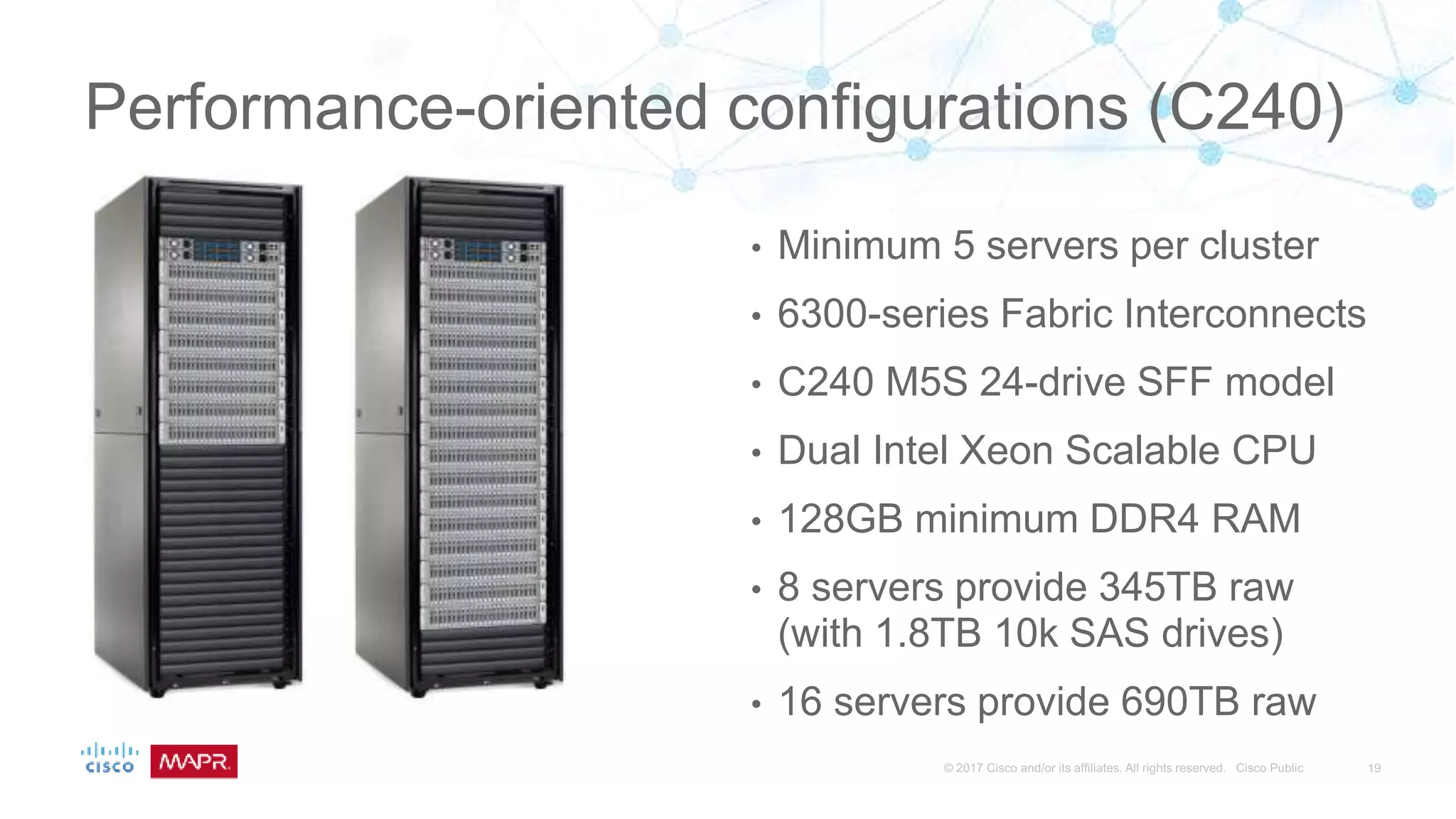 Performance-oriented configurations (C240)
• Minimum 5 servers per cluster
• 6300-series Fabric Interconnects
• C240 M5S 24-drive SFF model
• Dual Intel Xeon Scalable CPU
• 128GB minimum DDR4 RAM
• 8 servers provide 345TB raw
(with 1.8TB 10k SAS drives)
• 16 servers provide 690TB raw
 