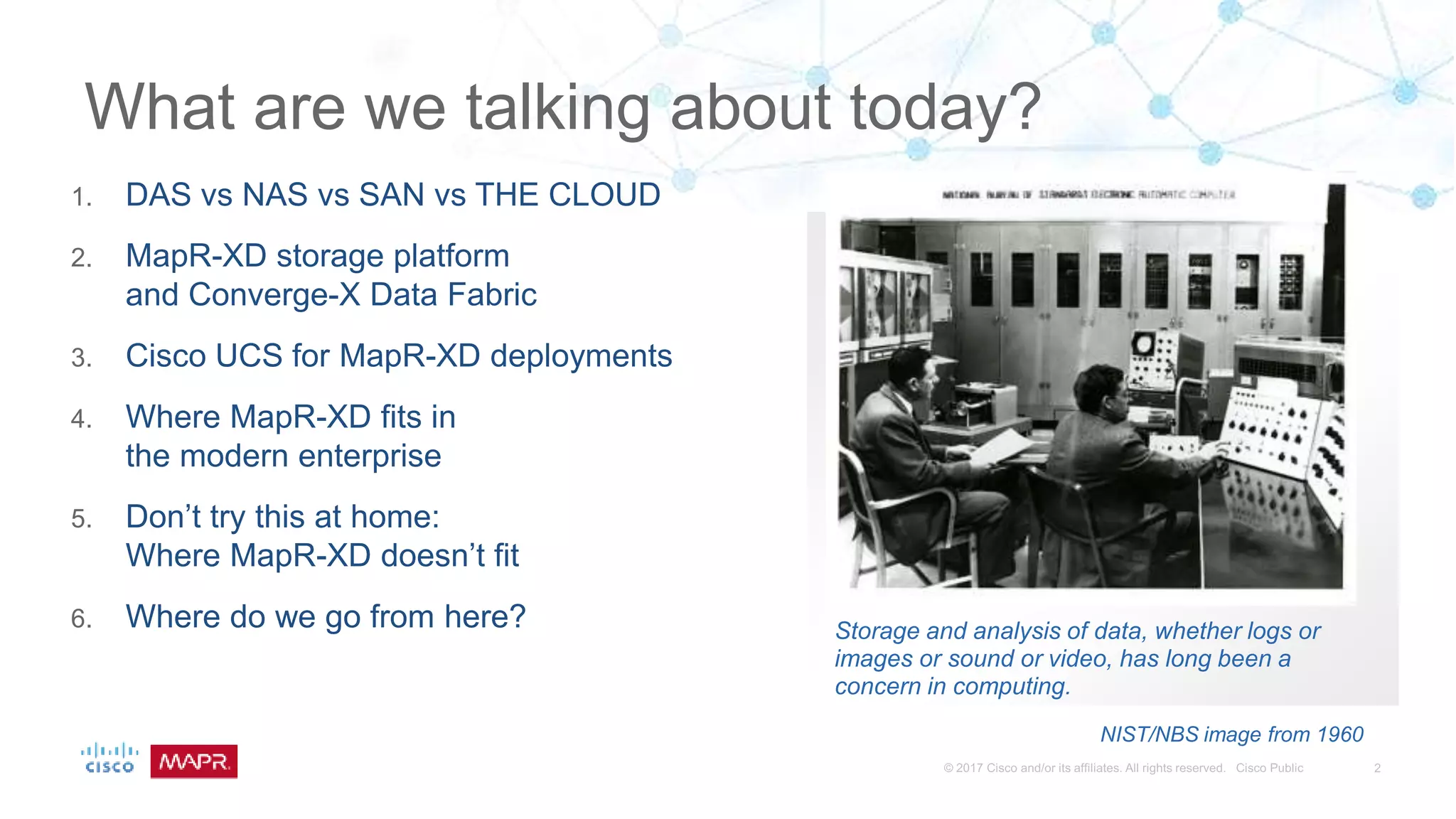 Storage and analysis of data, whether logs or
images or sound or video, has long been a
concern in computing.
NIST/NBS image from 1960
1. DAS vs NAS vs SAN vs THE CLOUD
2. MapR-XD storage platform
and Converge-X Data Fabric
3. Cisco UCS for MapR-XD deployments
4. Where MapR-XD fits in
the modern enterprise
5. Don’t try this at home:
Where MapR-XD doesn’t fit
6. Where do we go from here?
What are we talking about today?
 
