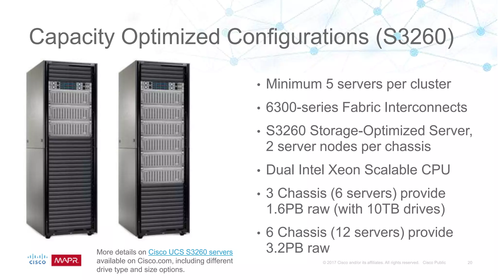 Capacity Optimized Configurations (S3260)
• Minimum 5 servers per cluster
• 6300-series Fabric Interconnects
• S3260 Storage-Optimized Server,
2 server nodes per chassis
• Dual Intel Xeon Scalable CPU
• 3 Chassis (6 servers) provide
1.6PB raw (with 10TB drives)
• 6 Chassis (12 servers) provide
3.2PB rawMore details on Cisco UCS S3260 servers
available on Cisco.com, including different
drive type and size options.
 