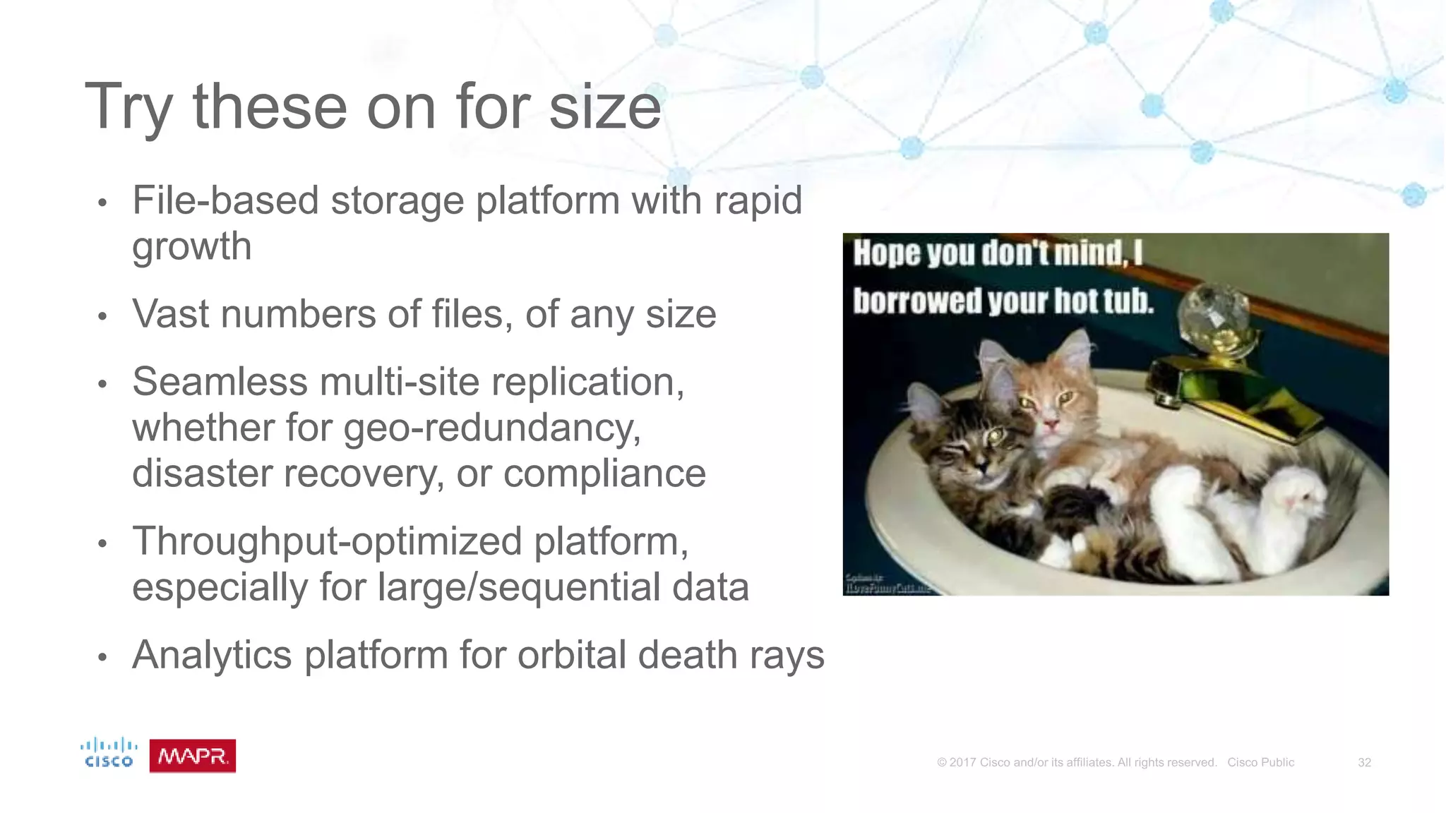 • File-based storage platform with rapid
growth
• Vast numbers of files, of any size
• Seamless multi-site replication,
whether for geo-redundancy,
disaster recovery, or compliance
• Throughput-optimized platform,
especially for large/sequential data
• Analytics platform for orbital death rays
Try these on for size
 