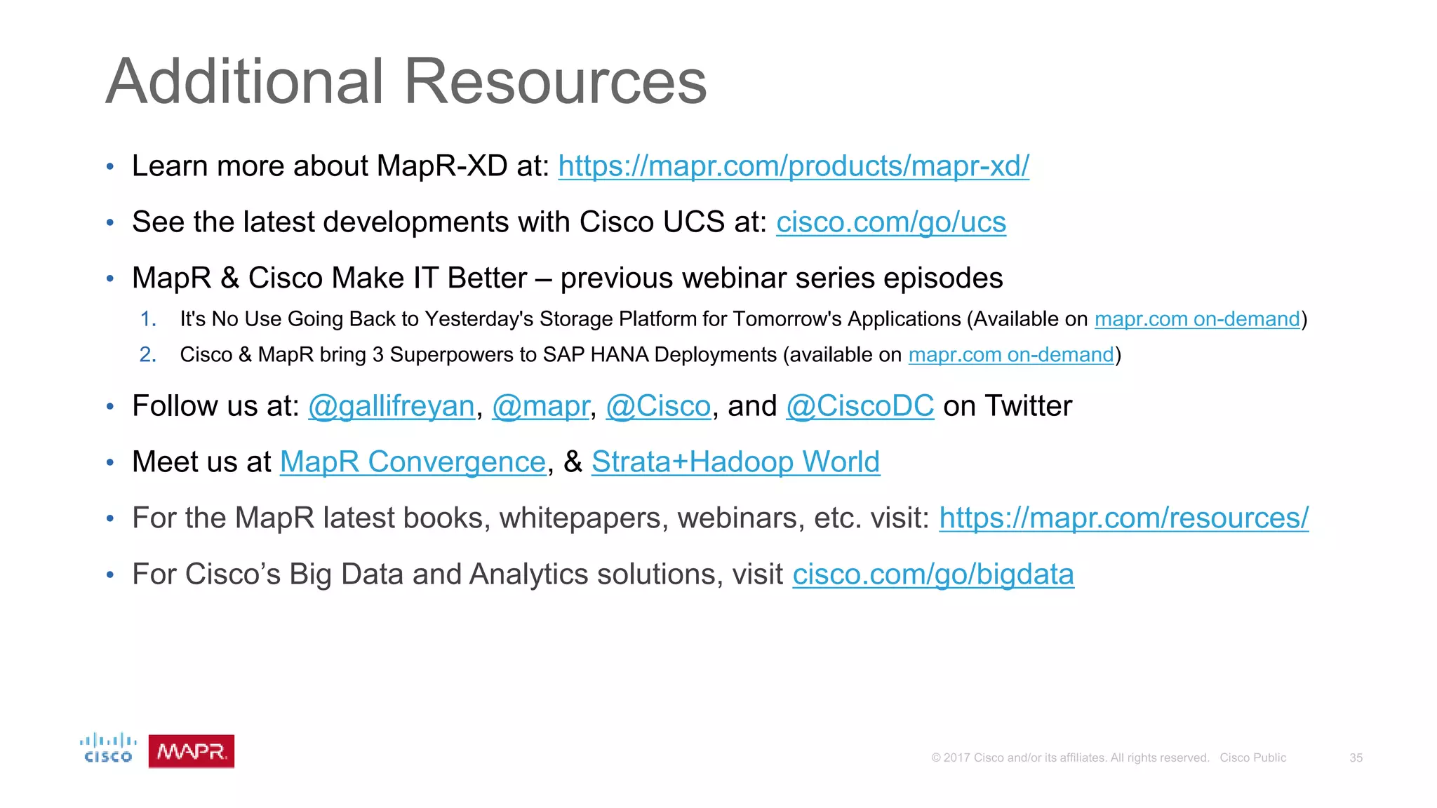 Additional Resources
• Learn more about MapR-XD at: https://mapr.com/products/mapr-xd/
• See the latest developments with Cisco UCS at: cisco.com/go/ucs
• MapR & Cisco Make IT Better – previous webinar series episodes
1. It's No Use Going Back to Yesterday's Storage Platform for Tomorrow's Applications (Available on mapr.com on-demand)
2. Cisco & MapR bring 3 Superpowers to SAP HANA Deployments (available on mapr.com on-demand)
• Follow us at: @gallifreyan, @mapr, @Cisco, and @CiscoDC on Twitter
• Meet us at MapR Convergence, & Strata+Hadoop World
• For the MapR latest books, whitepapers, webinars, etc. visit: https://mapr.com/resources/
• For Cisco’s Big Data and Analytics solutions, visit cisco.com/go/bigdata
 