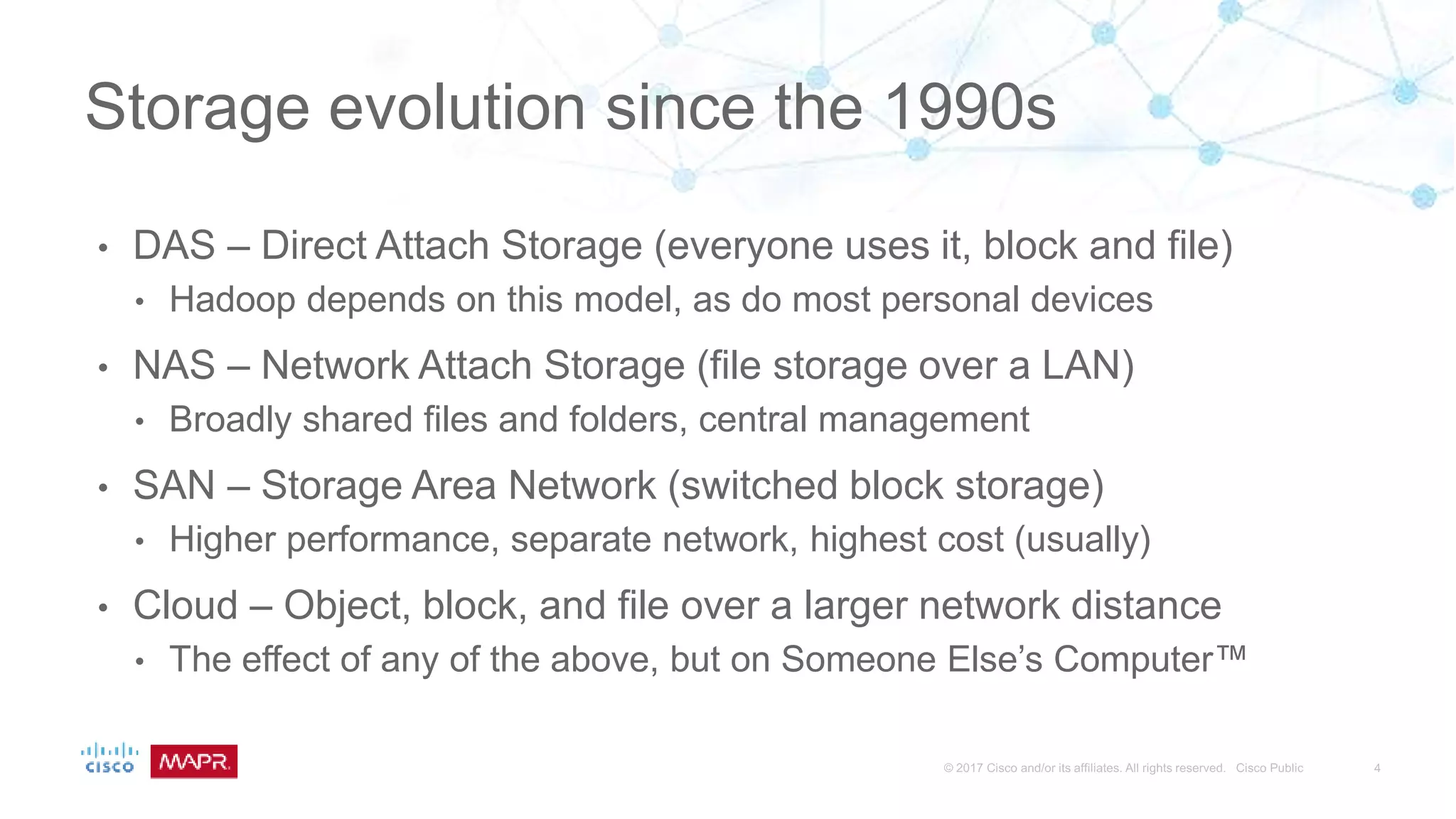 • DAS – Direct Attach Storage (everyone uses it, block and file)
• Hadoop depends on this model, as do most personal devices
• NAS – Network Attach Storage (file storage over a LAN)
• Broadly shared files and folders, central management
• SAN – Storage Area Network (switched block storage)
• Higher performance, separate network, highest cost (usually)
• Cloud – Object, block, and file over a larger network distance
• The effect of any of the above, but on Someone Else’s Computer™
Storage evolution since the 1990s
 