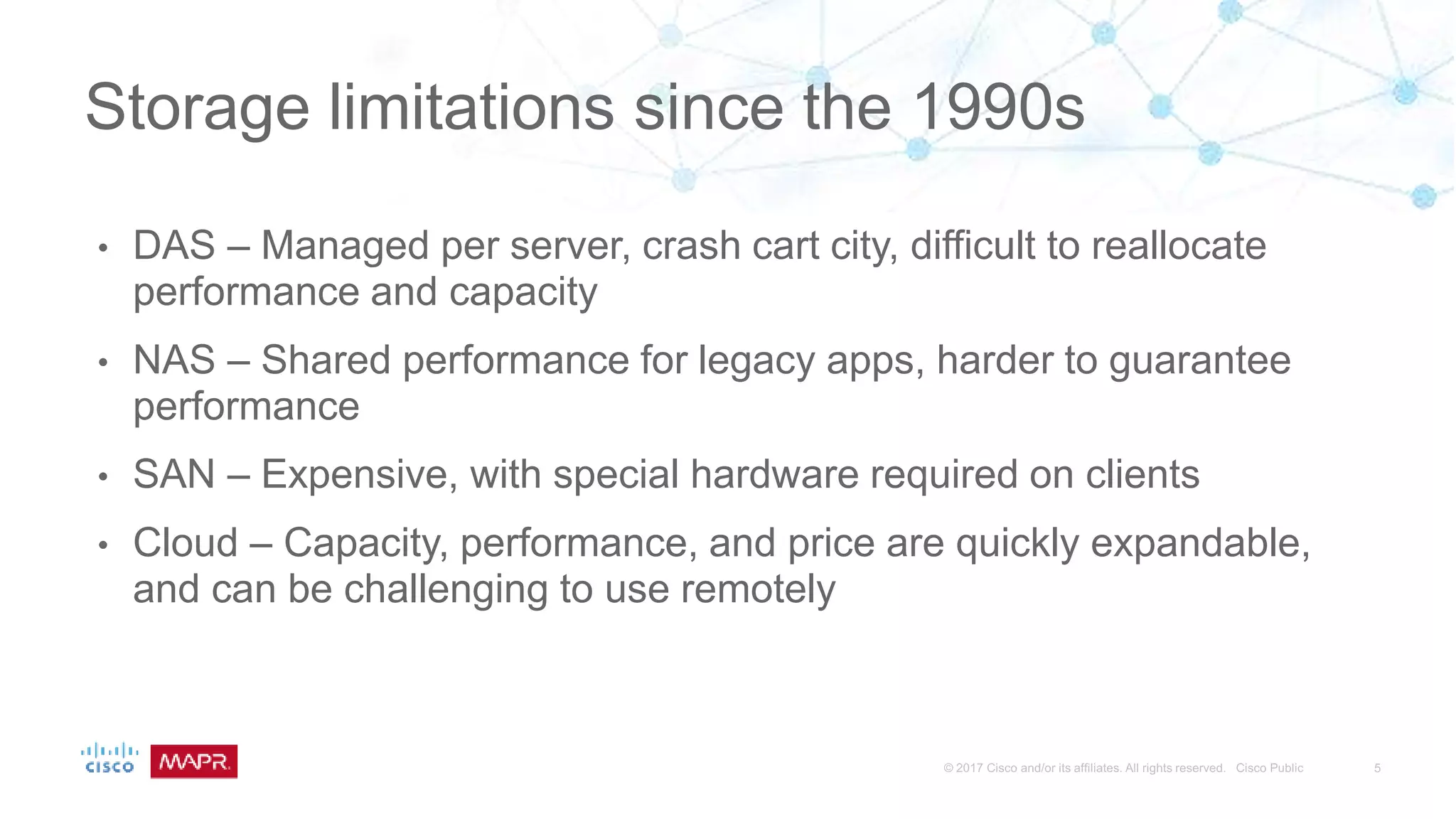 • DAS – Managed per server, crash cart city, difficult to reallocate
performance and capacity
• NAS – Shared performance for legacy apps, harder to guarantee
performance
• SAN – Expensive, with special hardware required on clients
• Cloud – Capacity, performance, and price are quickly expandable,
and can be challenging to use remotely
Storage limitations since the 1990s
 