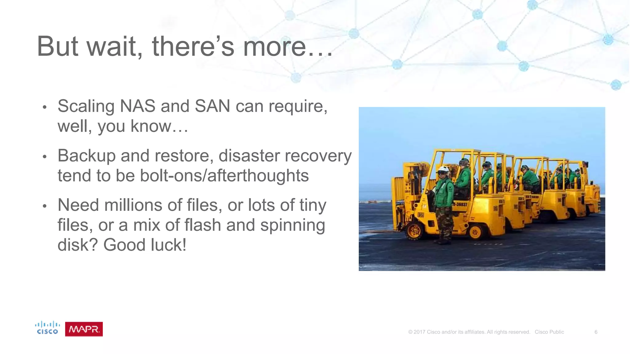 • Scaling NAS and SAN can require,
well, you know…
• Backup and restore, disaster recovery
tend to be bolt-ons/afterthoughts
• Need millions of files, or lots of tiny
files, or a mix of flash and spinning
disk? Good luck!
But wait, there’s more…
 