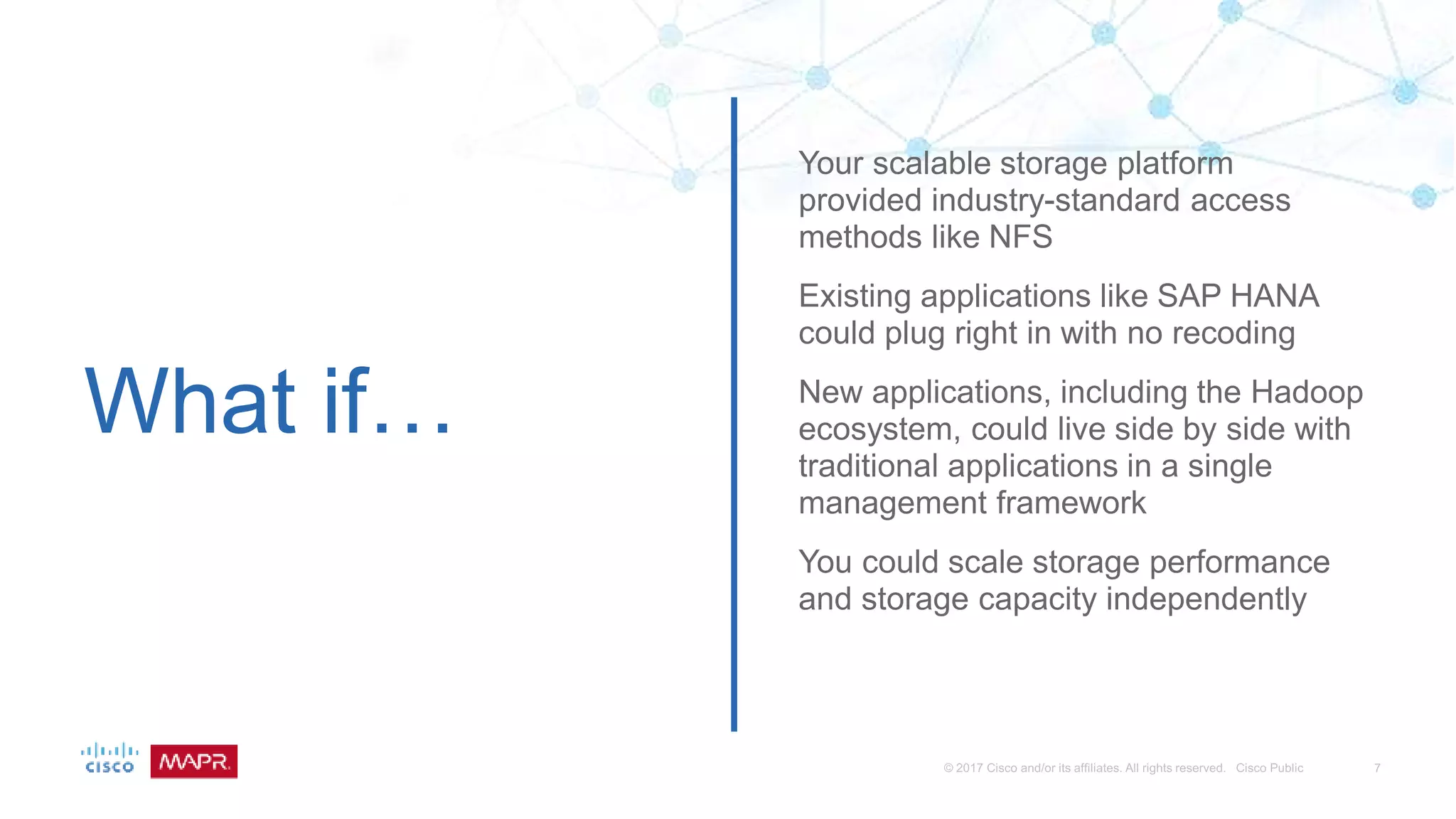 What if…
Your scalable storage platform
provided industry-standard access
methods like NFS
Existing applications like SAP HANA
could plug right in with no recoding
New applications, including the Hadoop
ecosystem, could live side by side with
traditional applications in a single
management framework
You could scale storage performance
and storage capacity independently
 
