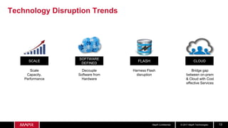 © 2017 MapR TechnologiesMapR Confidential 13
Technology Disruption Trends
FLASH
Harness Flash
disruption
SOFTWARE
DEFINED
Decouple
Software from
Hardware
CLOUD
Bridge gap
between on-prem
& Cloud with Cost
effective Services
SCALE
Scale
Capacity,
Performance
 