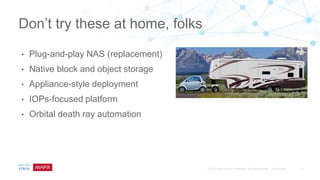 • Plug-and-play NAS (replacement)
• Native block and object storage
• Appliance-style deployment
• IOPs-focused platform
• Orbital death ray automation
Don’t try these at home, folks
 