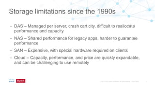 • DAS – Managed per server, crash cart city, difficult to reallocate
performance and capacity
• NAS – Shared performance for legacy apps, harder to guarantee
performance
• SAN – Expensive, with special hardware required on clients
• Cloud – Capacity, performance, and price are quickly expandable,
and can be challenging to use remotely
Storage limitations since the 1990s
 