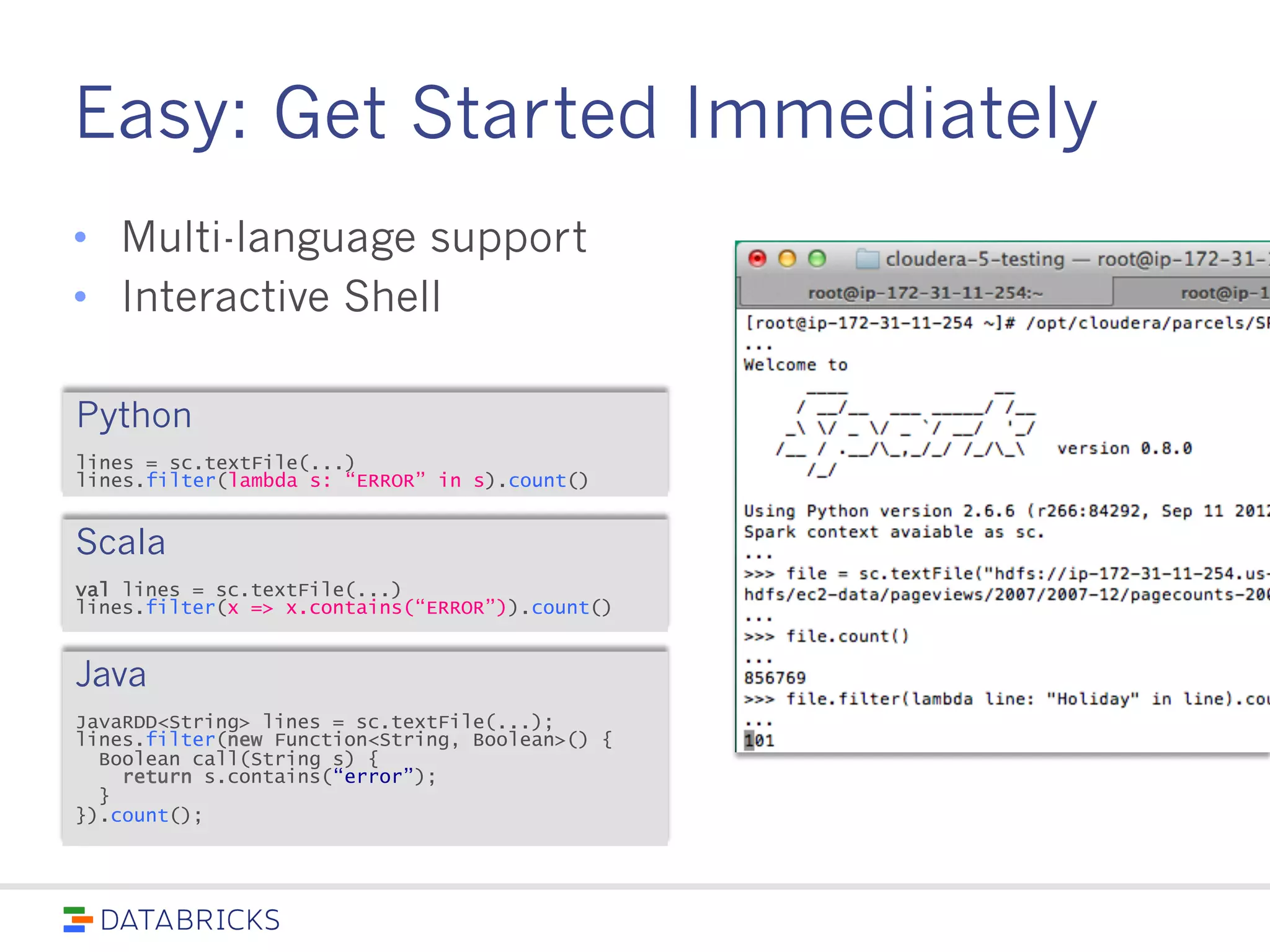 Easy: Get Started Immediately
• Multi-language support
• Interactive Shell
Python
lines = sc.textFile(...)
lines.filter(lambda s: “ERROR” in s).count()
Scala
val lines = sc.textFile(...)
lines.filter(x => x.contains(“ERROR”)).count()
Java
JavaRDD<String> lines = sc.textFile(...);
lines.filter(new Function<String, Boolean>() {
Boolean call(String s) {
return s.contains(“error”);
}
}).count();
 