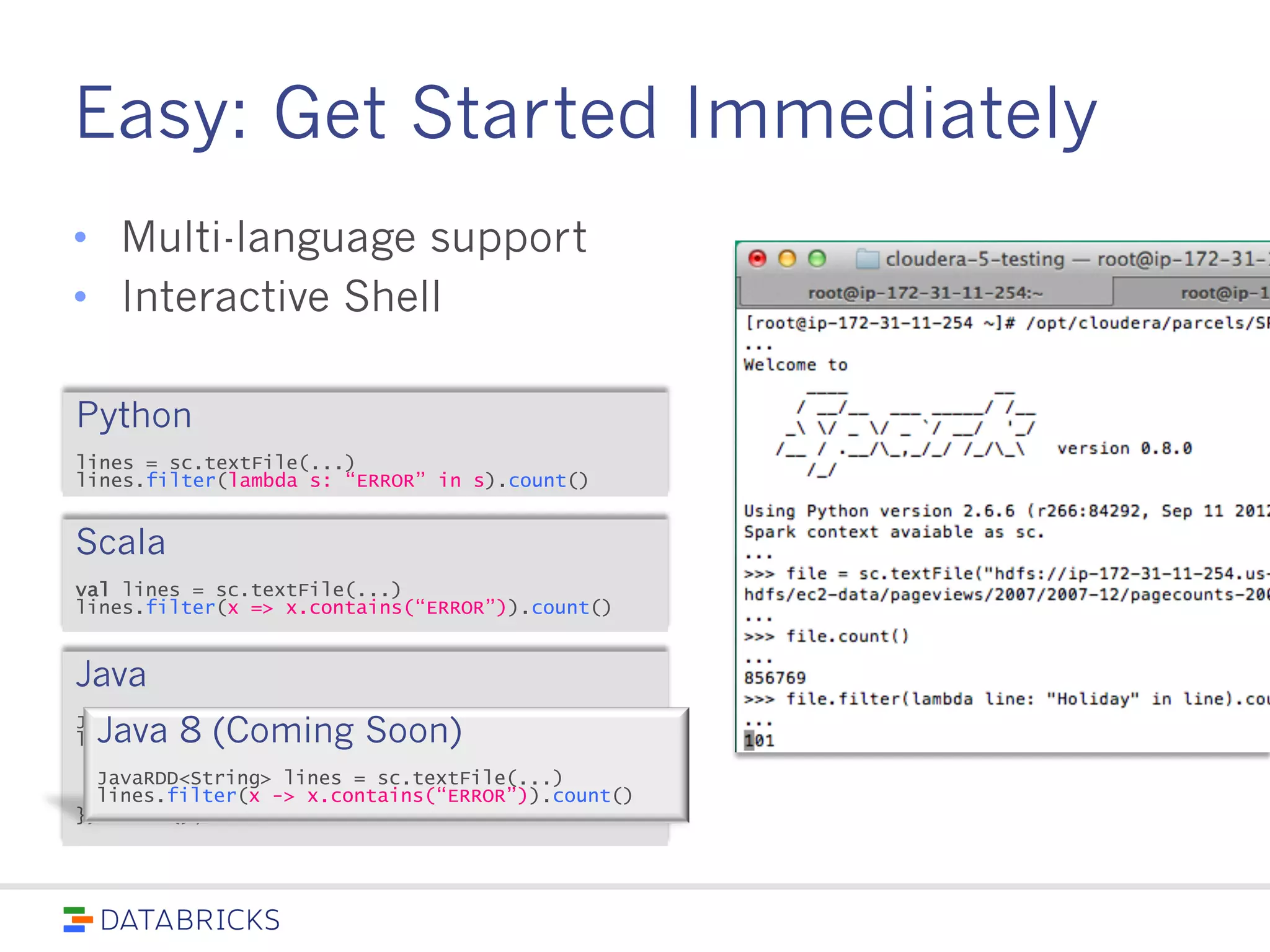 Easy: Get Started Immediately
• Multi-language support
• Interactive Shell
Python
lines = sc.textFile(...)
lines.filter(lambda s: “ERROR” in s).count()
Scala
val lines = sc.textFile(...)
lines.filter(x => x.contains(“ERROR”)).count()
Java
JavaRDD<String> lines = sc.textFile(...);
lines.filter(new Function<String, Boolean>() {
Boolean call(String s) {
return s.contains(“error”);
}
}).count();
Java 8 (Coming Soon)
JavaRDD<String> lines = sc.textFile(...)
lines.filter(x -> x.contains(“ERROR”)).count()
 